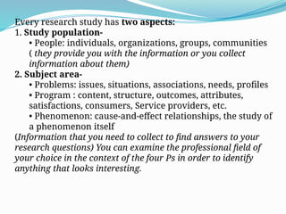 Every research study has two aspects:
1. Study population-
• People: individuals, organizations, groups, communities
( they provide you with the information or you collect
information about them)
2. Subject area-
• Problems: issues, situations, associations, needs, profiles
• Program : content, structure, outcomes, attributes,
satisfactions, consumers, Service providers, etc.
• Phenomenon: cause-and-effect relationships, the study of
a phenomenon itself
(Information that you need to collect to find answers to your
research questions) You can examine the professional field of
your choice in the context of the four Ps in order to identify
anything that looks interesting.
 