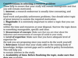 Considerations in selecting a research problem:
These help to ensure that your study will remain manageable and that
you will remain motivated.
1. Interest: a research endeavour is usually time consuming, and
involves
hard work and possibly unforeseen problems. One should select topic
of great interest to sustain the required motivation.
2. Magnitude: It is extremely important to select a topic that you can
manage
within the time and resources at your disposal. Narrow the topic down
to something manageable, specific and clear.
3. Measurement of concepts: Make sure that you are clear about the
indicators and measurement of concepts (if used) in your study.
4. Level of expertise: Make sure that you have adequate level of
expertise for
the task you are proposing since you need to do the work yourself.
5. Relevance: Ensure that your study adds to the existing body of
knowledge, bridges current gaps and is useful in policy formulation.
This will help you
to sustain interest in the study.
6. Availability of data: Before finalizing the topic, make sure that
 