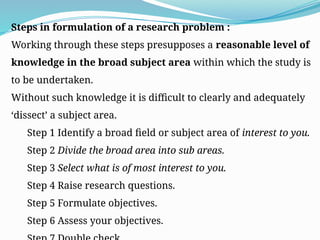 Steps in formulation of a research problem :
Working through these steps presupposes a reasonable level of
knowledge in the broad subject area within which the study is
to be undertaken.
Without such knowledge it is difficult to clearly and adequately
‘dissect’ a subject area.
Step 1 Identify a broad field or subject area of interest to you.
Step 2 Divide the broad area into sub areas.
Step 3 Select what is of most interest to you.
Step 4 Raise research questions.
Step 5 Formulate objectives.
Step 6 Assess your objectives.
 