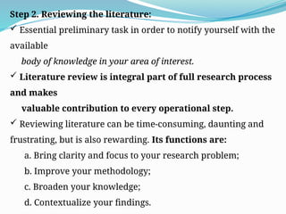 Step 2. Reviewing the literature:
 Essential preliminary task in order to notify yourself with the
available
body of knowledge in your area of interest.
 Literature review is integral part of full research process
and makes
valuable contribution to every operational step.
 Reviewing literature can be time-consuming, daunting and
frustrating, but is also rewarding. Its functions are:
a. Bring clarity and focus to your research problem;
b. Improve your methodology;
c. Broaden your knowledge;
d. Contextualize your findings.
 