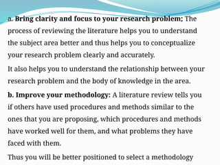 a. Bring clarity and focus to your research problem; The
process of reviewing the literature helps you to understand
the subject area better and thus helps you to conceptualize
your research problem clearly and accurately.
It also helps you to understand the relationship between your
research problem and the body of knowledge in the area.
b. Improve your methodology: A literature review tells you
if others have used procedures and methods similar to the
ones that you are proposing, which procedures and methods
have worked well for them, and what problems they have
faced with them.
Thus you will be better positioned to select a methodology
 