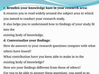 c. Broaden your knowledge base in your research area:
It ensures you to read widely around the subject area in which
you intend to conduct your research study.
It also helps you to understand how to findings of your study fit
into the
existing body of knowledge.
d. Contextualize your findings:
How do answers to your research questions compare with what
others have found?
What contribution have you been able to make in to the
existing body of knowledge?
How are your findings different from those of others?
For you to be able to answer these questions, you need to go
 