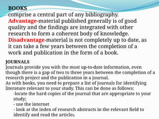BOOKS
comprise a central part of any bibliography.
Advantage-material published generally is of good
quality and the findings are integrated with other
research to form a coherent body of knowledge.
Disadvantage-material is not completely up to date, as
it can take a few years between the completion of a
work and publication in the form of a book.
JOURNALS
Journals provide you with the most up-to-date information, even
though there is a gap of two to three years between the completion of a
research project and the publication in a journal.
As with books, you need to prepare a list of journals for identifying
literature relevant to your study. This can be done as follows:
-locate the hard copies of the journal that are appropriate to your
study;
- use the internet
- look at the index of research abstracts in the relevant field to
identify and read the articles.
 