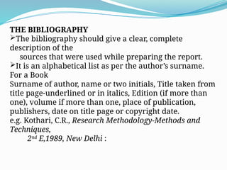 THE BIBLIOGRAPHY
The bibliography should give a clear, complete
description of the
sources that were used while preparing the report.
It is an alphabetical list as per the author’s surname.
For a Book
Surname of author, name or two initials, Title taken from
title page-underlined or in italics, Edition (if more than
one), volume if more than one, place of publication,
publishers, date on title page or copyright date.
e.g. Kothari, C.R., Research Methodology-Methods and
Techniques,
2nd
E,1989, New Delhi :
 