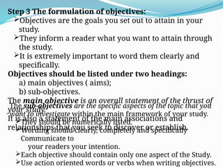 Step 3 The formulation of objectives:
Objectives are the goals you set out to attain in your
study.
They inform a reader what you want to attain through
the study.
It is extremely important to word them clearly and
specifically.
Objectives should be listed under two headings:
a) main objectives ( aims);
b) sub-objectives.
The main objective is an overall statement of the thrust of
your study.
It is also a statement of the main associations and
relationships that you seek to discover or establish.
The sub-objectives are the specific aspects of the topic that you
want to investigate within the main framework of your study.
They should be numerically listed.
Wording should clearly, completely and specifically
Communicate to
your readers your intention.
Each objective should contain only one aspect of the Study.
Use action oriented words or verbs when writing objectives.
 