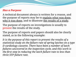 Has a Purpose
A technical document always is written for a reason, and
the purpose of reports may be to explain what was done,
why it was done, and to illustrate the results of a study.
The purpose of reports on investigations is usually to
present the results of the study.
The purpose of reports and papers should also be clearly
stated, as in the following example:
It is the purpose of this report to present the results of a
statistical study on the failure rate of spring latches on a type
D cardiology cassette. There have been a number of latch
failures uncovered in the inspection cycle, and this work is
the first step in reducing the latch failure rate to less than
three STP failure rate.
 