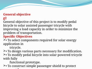 General objective
g2
General objective of this project is to modify pedal
bicycle to solar assisted passenger tricycle with
improving a load capacity in order to minimize the
problem of transportation.
Specific Objectives
• To select components required for solar energy
application in
tricycle.
• To design various parts necessary for modification.
• To modify pedal bicycle into solar powered tricycle
with fully
functional prototype.
• To construct simple passenger shield to protect
 