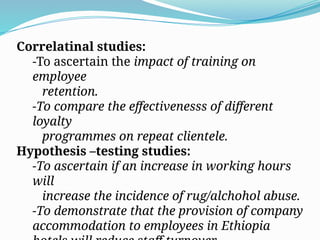Correlatinal studies:
-To ascertain the impact of training on
employee
retention.
-To compare the effectivenesss of different
loyalty
programmes on repeat clientele.
Hypothesis –testing studies:
-To ascertain if an increase in working hours
will
increase the incidence of rug/alchohol abuse.
-To demonstrate that the provision of company
accommodation to employees in Ethiopia
 