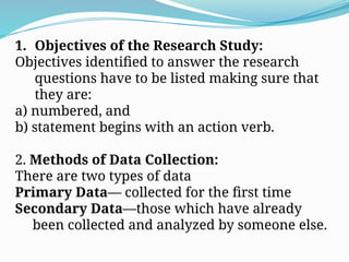 1. Objectives of the Research Study:
Objectives identified to answer the research
questions have to be listed making sure that
they are:
a) numbered, and
b) statement begins with an action verb.
2. Methods of Data Collection:
There are two types of data
Primary Data— collected for the first time
Secondary Data—those which have already
been collected and analyzed by someone else.
 