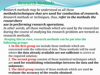 Research methods may be understood as all those
methods/techniques that are used for conduction of research.
Research methods or techniques, thus, refer to the methods the
researchers
use in performing research operations.
In other words, all those methods which are used by the researcher
during the course of studying his research problem are termed as
research methods.
Keeping this in view, research methods can be put into the
following groups:
1. In the first group we include those methods which are
concerned with the collection of data. These methods will be used
where the data already available are not sufficient to arrive at
the required solution;
2. The second group consists of those statistical techniques which
are used for establishing relationships between the data and the
unknowns;
3. The third group consists of those methods which are used to
evaluate the accuracy of the results obtained.
Research Methods
 