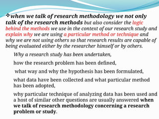 when we talk of research methodology we not only
talk of the research methods but also consider the logic
behind the methods we use in the context of our research study and
explain why we are using a particular method or technique and
why we are not using others so that research results are capable of
being evaluated either by the researcher himself or by others.
Why a research study has been undertaken,
how the research problem has been defined,
what way and why the hypothesis has been formulated,
what data have been collected and what particular method
has been adopted,
why particular technique of analyzing data has been used and
a host of similar other questions are usually answered when
we talk of research methodology concerning a research
problem or study.
 