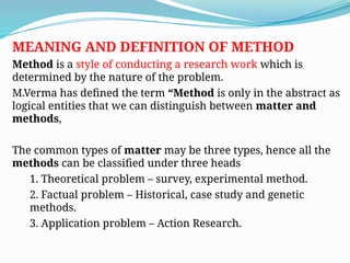 MEANING AND DEFINITION OF METHOD
Method is a style of conducting a research work which is
determined by the nature of the problem.
M.Verma has defined the term “Method is only in the abstract as
logical entities that we can distinguish between matter and
methods,
The common types of matter may be three types, hence all the
methods can be classified under three heads
1. Theoretical problem – survey, experimental method.
2. Factual problem – Historical, case study and genetic
methods.
3. Application problem – Action Research.
 