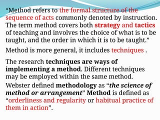 “Method refers to the formal structure of the
sequence of acts commonly denoted by instruction.
The term method covers both strategy and tactics
of teaching and involves the choice of what is to be
taught, and the order in which it is to be taught.”
Method is more general, it includes techniques .
The research techniques are ways of
implementing a method. Different techniques
may be employed within the same method.
Webster defined methodology as “the science of
method or arrangement” Method is defined as
“orderliness and regularity or habitual practice of
them in action”.
 