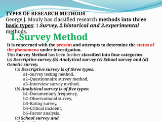 TYPES OF RESEARCH METHODS
George J. Mouly has classified research methods into three
basic types: 1.Survey, 2.historical and 3.experimental
methods.
1.Survey Method
It is concerned with the present and attempts to determine the status of
the phenomena under investigation.
This Survey Method has been further classified into four categories:
(a) Descriptive survey (b) Analytical survey (c) School survey and (d)
Genetic survey.
(a) Descriptive survey is of three types:
a1–Survey testing method,
a2–Questionnaire survey method,
a3–Interview survey method.
(b) Analytical survey is of five types:
b1–Documentary frequency,
b2–Observational survey,
b3–Rating survey,
b4–Critical incident,
b5–Factor analysis.
(c) School survey and
 