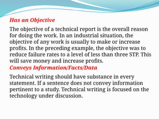 Has an Objective
The objective of a technical report is the overall reason
for doing the work. In an industrial situation, the
objective of any work is usually to make or increase
profits. In the preceding example, the objective was to
reduce failure rates to a level of less than three STP. This
will save money and increase profits.
Conveys Information/Facts/Data
Technical writing should have substance in every
statement. If a sentence does not convey information
pertinent to a study. Technical writing is focused on the
technology under discussion.
 