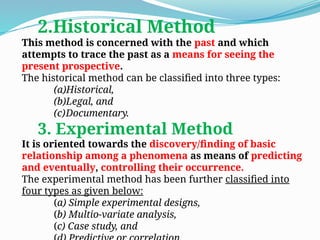 2.Historical Method
This method is concerned with the past and which
attempts to trace the past as a means for seeing the
present prospective.
The historical method can be classified into three types:
(a)Historical,
(b)Legal, and
(c)Documentary.
3. Experimental Method
It is oriented towards the discovery/finding of basic
relationship among a phenomena as means of predicting
and eventually, controlling their occurrence.
The experimental method has been further classified into
four types as given below:
(a) Simple experimental designs,
(b) Multio-variate analysis,
(c) Case study, and
 