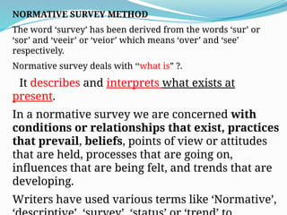 NORMATIVE SURVEY METHOD
The word ‘survey’ has been derived from the words ‘sur’ or
‘sor’ and ‘veeir’ or ‘veior’ which means ‘over’ and ‘see’
respectively.
Normative survey deals with ‘‘what is” ?.
It describes and interprets what exists at
present.
In a normative survey we are concerned with
conditions or relationships that exist, practices
that prevail, beliefs, points of view or attitudes
that are held, processes that are going on,
influences that are being felt, and trends that are
developing.
Writers have used various terms like ‘Normative’,
 