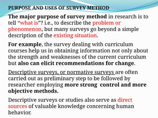 PURPOSE AND USES OF SURVEY METHOD
The major purpose of survey method in research is to
tell ‘‘what is”? i.e., to describe the problem or
phenomenon, but many surveys go beyond a simple
description of the existing situation.
For example, the survey dealing with curriculum
courses help us in obtaining information not only about
the strength and weaknesses of the current curriculum
but also can elicit recommendations for change.
Descriptive surveys, or normative surveys are often
carried out as preliminary step to be followed by
researcher employing more strong control and more
objective methods.
Descriptive surveys or studies also serve as direct
sources of valuable knowledge concerning human
behavior.
 