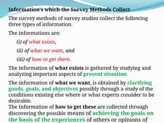 Information's which the Survey Methods Collect
The survey methods of survey studies collect the following
three types of information.
The informations are:
(i) of what exists,
(ii) of what we want, and
(iii) of how to get there.
The information of what exists is gathered by studying and
analyzing important aspects of present situation.
The information of what we want, is obtained by clarifying
goods, goals, and objectives possibly through a study of the
conditions existing else where or what experts consider to be
desirable.
The Information of how to get these are collected through
discovering the possible means of achieving the goals on
the basis of the experiences of others or opinions of
 
