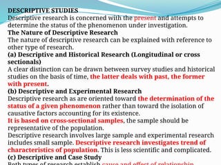 DESCRIPTIVE STUDIES
Descriptive research is concerned with the present and attempts to
determine the status of the phenomenon under investigation.
The Nature of Descriptive Research
The nature of descriptive research can be explained with reference to
other type of research.
(a) Descriptive and Historical Research (Longitudinal or cross
sectionals)
A clear distinction can be drawn between survey studies and historical
studies on the basis of time, the latter deals with past, the former
with present.
(b) Descriptive and Experimental Research
Descriptive research as are oriented toward the determination of the
status of a given phenomenon rather than toward the isolation of
causative factors accounting for its existence.
It is based on cross-sectional samples, the sample should be
representative of the population.
Descriptive research involves large sample and experimental research
includes small sample. Descriptive research investigates trend of
characteristics of population. This is less scientific and complicated.
(c) Descriptive and Case Study
 