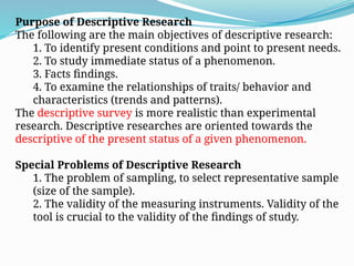 Purpose of Descriptive Research
The following are the main objectives of descriptive research:
1. To identify present conditions and point to present needs.
2. To study immediate status of a phenomenon.
3. Facts findings.
4. To examine the relationships of traits/ behavior and
characteristics (trends and patterns).
The descriptive survey is more realistic than experimental
research. Descriptive researches are oriented towards the
descriptive of the present status of a given phenomenon.
Special Problems of Descriptive Research
1. The problem of sampling, to select representative sample
(size of the sample).
2. The validity of the measuring instruments. Validity of the
tool is crucial to the validity of the findings of study.
 