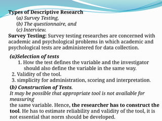 Types of Descriptive Research
(a) Survey Testing,
(b) The questionnaire, and
(c) Interview.
Survey Testing: Survey testing researches are concerned with
academic and psychological problems in which academic and
psychological tests are administered for data collection.
(a)Selection of tests
1. How the test defines the variable and the investigator
should also define the variable in the same way.
2. Validity of the tool.
3. simplicity for administration, scoring and interpretation.
(b) Construction of Tests.
It may be possible that appropriate tool is not available for
measuring
the same variable. Hence, the researcher has to construct the
tool. He has to estimate reliability and validity of the tool, it is
not essential that norm should be developed.
 