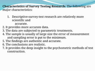 Characteristics of Survey Testing Research: The following are
major characteristics:
1. Descriptive-survey-test research are relatively more
scientific and
accurate.
2. It provides more accurate data.
3. The data are subjected to parametric treatments.
4. The sample is usually of large size the error of measurement
and sampling error is put to the minimum.
5. The findings are authentic and accurate.
6. The conclusions are realistic.
7. It provides the deep insight to the psychometric methods of test
construction.
 
