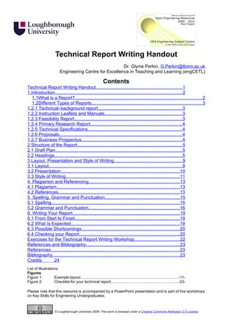Technical Report Writing Handout
                                                         Dr. Glynis Perkin, G.Perkin@lboro.ac.uk
                          Engineering Centre for Excellence in Teaching and Learning (engCETL)

                                                             Contents
Technical Report Writing Handout.....................................................................1
1.Introduction.....................................................................................................2
   1.1What is a Report?.....................................................................................................2
   1.2Different Types of Reports........................................................................................3
1.2.1 Technical–background report...................................................................3
1.2.2 Instruction Leaflets and Manuals..............................................................3
1.2.3 Feasibility Report......................................................................................3
1.2.4 Primary Research Report.........................................................................4
1.2.5 Technical Specifications...........................................................................4
1.2.6 Proposals..................................................................................................4
1.2.7 Business Prospectus................................................................................4
2 Structure of the Report....................................................................................5
2.1 Draft Plan.....................................................................................................5
2.2 Headings......................................................................................................5
3 Layout, Presentation and Style of Writing......................................................9
3.1 Layout..........................................................................................................9
3.2 Presentation...............................................................................................10
3.3 Style of Writing...........................................................................................11
4. Plagiarism and Referencing.........................................................................13
4.1 Plagiarism..................................................................................................13
4.2 References.................................................................................................13
5. Spelling, Grammar and Punctuation............................................................15
5.1 Spelling......................................................................................................15
5.2 Grammar and Punctuation.........................................................................16
6. Writing Your Report.....................................................................................19
6.1 From Start to Finish...................................................................................19
6.2 What Is Expected.......................................................................................19
6.3 Possible Shortcomings..............................................................................20
6.4 Checking your Report................................................................................20
Exercises for the Technical Report Writing Workshop....................................22
References and Bibliography...........................................................................23
References.......................................................................................................23
Bibliography.....................................................................................................23
Credits        24
List of Illustrations
Figures
Figure 1:          Example layout............................................................................................-11-
Figure 2:          Checklist for your technical report...............................................................-23-

Please note that this resource is accompanied by a PowerPoint presentation and is part of five workshops
on Key Skills for Engineering Undergraduates.



                      © Loughborough University 2009. This work is licensed under a Creative Commons Attribution 2.0 License.
 