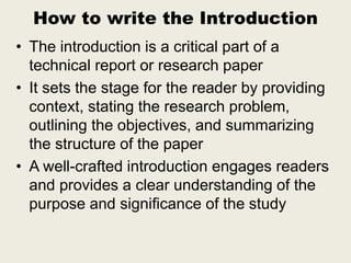 How to write the Introduction
• The introduction is a critical part of a
technical report or research paper
• It sets the stage for the reader by providing
context, stating the research problem,
outlining the objectives, and summarizing
the structure of the paper
• A well-crafted introduction engages readers
and provides a clear understanding of the
purpose and significance of the study
 