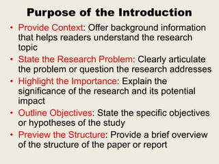 Purpose of the Introduction
• Provide Context: Offer background information
that helps readers understand the research
topic
• State the Research Problem: Clearly articulate
the problem or question the research addresses
• Highlight the Importance: Explain the
significance of the research and its potential
impact
• Outline Objectives: State the specific objectives
or hypotheses of the study
• Preview the Structure: Provide a brief overview
of the structure of the paper or report
 