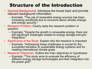 Structure of the Introduction
• General Background: Introduce the broad topic and provide
relevant background information
– Example: "The use of renewable energy sources has been
increasing worldwide due to concerns about climate change
and energy security."
• Research Problem: Clearly state the research problem or
question
– Example: "Despite the growth in renewable energy, there are
still significant challenges related to energy storage and grid
integration."
• Significance of the Study: Explain why the research is important
– Example: "Addressing these challenges is crucial for the
successful transition to sustainable energy systems and for
meeting international climate goals
• Research Objectives: Outline the main objectives or hypotheses
– Example: "This study aims to evaluate the efficiency of
different energy storage technologies and their integration into
the power grid."
 
