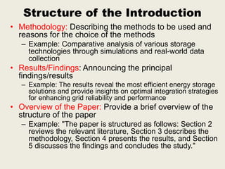 Structure of the Introduction
• Methodology: Describing the methods to be used and
reasons for the choice of the methods
– Example: Comparative analysis of various storage
technologies through simulations and real-world data
collection
• Results/Findings: Announcing the principal
findings/results
– Example: The results reveal the most efficient energy storage
solutions and provide insights on optimal integration strategies
for enhancing grid reliability and performance
• Overview of the Paper: Provide a brief overview of the
structure of the paper
– Example: "The paper is structured as follows: Section 2
reviews the relevant literature, Section 3 describes the
methodology, Section 4 presents the results, and Section
5 discusses the findings and concludes the study."
 