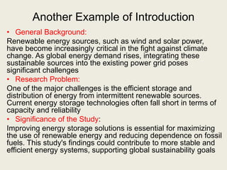 Another Example of Introduction
• General Background:
Renewable energy sources, such as wind and solar power,
have become increasingly critical in the fight against climate
change. As global energy demand rises, integrating these
sustainable sources into the existing power grid poses
significant challenges
• Research Problem:
One of the major challenges is the efficient storage and
distribution of energy from intermittent renewable sources.
Current energy storage technologies often fall short in terms of
capacity and reliability
• Significance of the Study:
Improving energy storage solutions is essential for maximizing
the use of renewable energy and reducing dependence on fossil
fuels. This study's findings could contribute to more stable and
efficient energy systems, supporting global sustainability goals
 