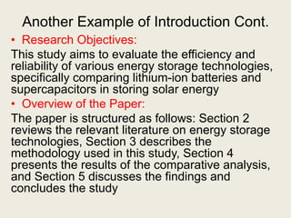 Another Example of Introduction Cont.
• Research Objectives:
This study aims to evaluate the efficiency and
reliability of various energy storage technologies,
specifically comparing lithium-ion batteries and
supercapacitors in storing solar energy
• Overview of the Paper:
The paper is structured as follows: Section 2
reviews the relevant literature on energy storage
technologies, Section 3 describes the
methodology used in this study, Section 4
presents the results of the comparative analysis,
and Section 5 discusses the findings and
concludes the study
 