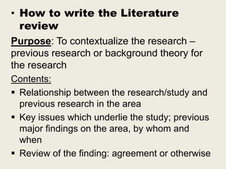 • How to write the Literature
review
Purpose: To contextualize the research –
previous research or background theory for
the research
Contents:
 Relationship between the research/study and
previous research in the area
 Key issues which underlie the study; previous
major findings on the area, by whom and
when
 Review of the finding: agreement or otherwise
 