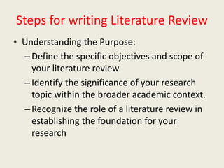 Steps for writing Literature Review
• Understanding the Purpose:
–Define the specific objectives and scope of
your literature review
–Identify the significance of your research
topic within the broader academic context.
–Recognize the role of a literature review in
establishing the foundation for your
research
 
