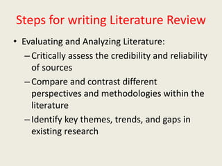 Steps for writing Literature Review
• Evaluating and Analyzing Literature:
–Critically assess the credibility and reliability
of sources
–Compare and contrast different
perspectives and methodologies within the
literature
–Identify key themes, trends, and gaps in
existing research
 