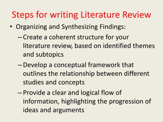Steps for writing Literature Review
• Organizing and Synthesizing Findings:
–Create a coherent structure for your
literature review, based on identified themes
and subtopics
–Develop a conceptual framework that
outlines the relationship between different
studies and concepts
–Provide a clear and logical flow of
information, highlighting the progression of
ideas and arguments
 