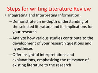 Steps for writing Literature Review
• Integrating and Interpreting Information:
–Demonstrate an in-depth understanding of
the selected literature and its implications for
your research
–Analyze how various studies contribute to the
development of your research questions and
hypotheses
–Offer insightful interpretations and
explanations, emphasizing the relevance of
existing literature to the research
 