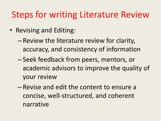 Steps for writing Literature Review
• Revising and Editing:
–Review the literature review for clarity,
accuracy, and consistency of information
–Seek feedback from peers, mentors, or
academic advisors to improve the quality of
your review
–Revise and edit the content to ensure a
concise, well-structured, and coherent
narrative
 
