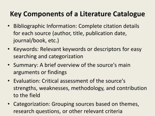 Key Components of a Literature Catalogue
• Bibliographic Information: Complete citation details
for each source (author, title, publication date,
journal/book, etc.)
• Keywords: Relevant keywords or descriptors for easy
searching and categorization
• Summary: A brief overview of the source's main
arguments or findings
• Evaluation: Critical assessment of the source's
strengths, weaknesses, methodology, and contribution
to the field
• Categorization: Grouping sources based on themes,
research questions, or other relevant criteria
 
