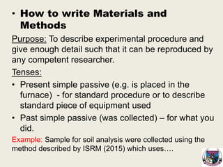 • How to write Materials and
Methods
Purpose: To describe experimental procedure and
give enough detail such that it can be reproduced by
any competent researcher.
Tenses:
• Present simple passive (e.g. is placed in the
furnace) - for standard procedure or to describe
standard piece of equipment used
• Past simple passive (was collected) – for what you
did.
Example: Sample for soil analysis were collected using the
method described by ISRM (2015) which uses….
 