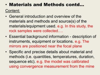 • Materials and Methods contd…
Content:
• General introduction and overview of the
materials and methods and source(s) of the
materials/equipment used. e.g. In this study, the
rock samples were collected….
• Essential background information - description of
instruments, equipment or locations. e.g. The
mirrors are positioned near the focal plane
• Specific and precise details about material and
methods (i.e. quantities, temperatures, duration,
sequence etc). e.g. the model was calibrated
using convergence measurement from the mine
 