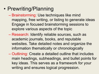 • Prewriting/Planning
– Brainstorming: Use techniques like mind
mapping, free writing, or listing to generate ideas
Engage in focused brainstorming sessions to
explore various aspects of the topic
– Research: Identify reliable sources, such as
academic journals, books, and reputable
websites. Take detailed notes and organize the
information thematically or chronologically
– Outlining: Create a detailed outline that includes
main headings, subheadings, and bullet points for
key ideas. This serves as a framework for your
writing and ensures logical progression.
 