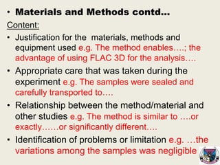 • Materials and Methods contd…
Content:
• Justification for the materials, methods and
equipment used e.g. The method enables….; the
advantage of using FLAC 3D for the analysis….
• Appropriate care that was taken during the
experiment e.g. The samples were sealed and
carefully transported to….
• Relationship between the method/material and
other studies e.g. The method is similar to ….or
exactly……or significantly different….
• Identification of problems or limitation e.g. …the
variations among the samples was negligible
 