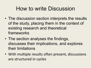How to write Discussion
• The discussion section interprets the results
of the study, placing them in the context of
existing research and theoretical
frameworks
• The section analyses the findings,
discusses their implications, and explores
their limitations
• With multiple results often present, discussions
are structured in cycles
 