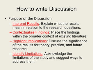 How to write Discussion
• Purpose of the Discussion
– Interpret Results: Explain what the results
mean in relation to the research questions.
– Contextualize Findings: Place the findings
within the broader context of existing literature.
– Highlight Implications: Discuss the significance
of the results for theory, practice, and future
research.
– Identify Limitations: Acknowledge the
limitations of the study and suggest ways to
address them.
 