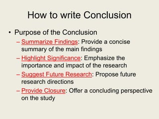 How to write Conclusion
• Purpose of the Conclusion
– Summarize Findings: Provide a concise
summary of the main findings
– Highlight Significance: Emphasize the
importance and impact of the research
– Suggest Future Research: Propose future
research directions
– Provide Closure: Offer a concluding perspective
on the study
 