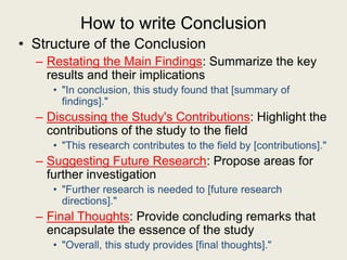 How to write Conclusion
• Structure of the Conclusion
– Restating the Main Findings: Summarize the key
results and their implications
• "In conclusion, this study found that [summary of
findings]."
– Discussing the Study's Contributions: Highlight the
contributions of the study to the field
• "This research contributes to the field by [contributions]."
– Suggesting Future Research: Propose areas for
further investigation
• "Further research is needed to [future research
directions]."
– Final Thoughts: Provide concluding remarks that
encapsulate the essence of the study
• "Overall, this study provides [final thoughts]."
 