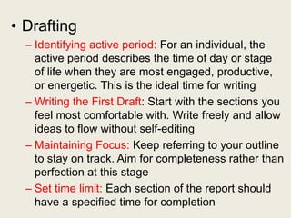 • Drafting
– Identifying active period: For an individual, the
active period describes the time of day or stage
of life when they are most engaged, productive,
or energetic. This is the ideal time for writing
– Writing the First Draft: Start with the sections you
feel most comfortable with. Write freely and allow
ideas to flow without self-editing
– Maintaining Focus: Keep referring to your outline
to stay on track. Aim for completeness rather than
perfection at this stage
– Set time limit: Each section of the report should
have a specified time for completion
 